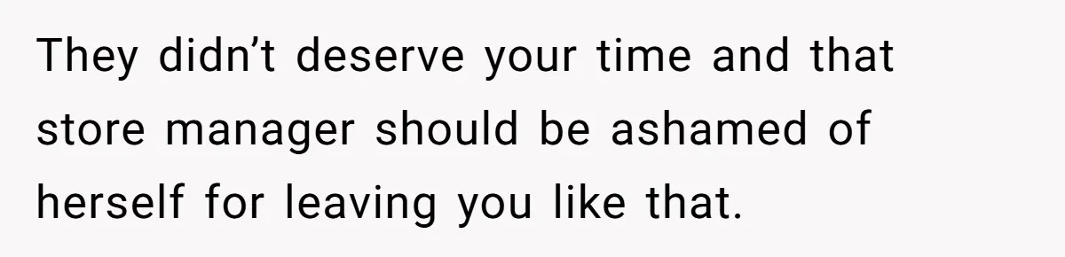 They didn’t deserve your time and that store manager should be ashamed of herself for leaving you like that.
