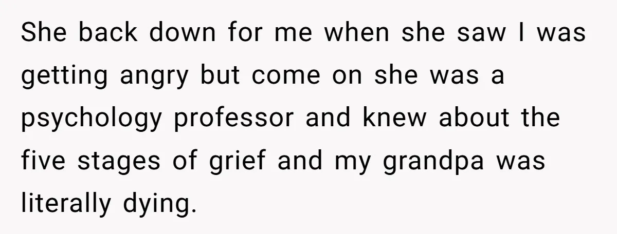 She back down for me when she saw I was getting angry but come on she was a psychology professor and knew about the five stages of grief and my...