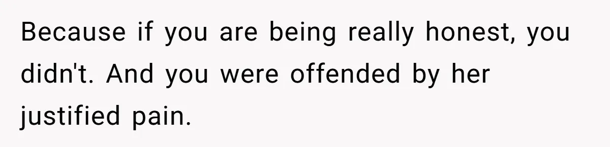 Because if you are being really honest, you didn't. And you were offended by her justified pain.