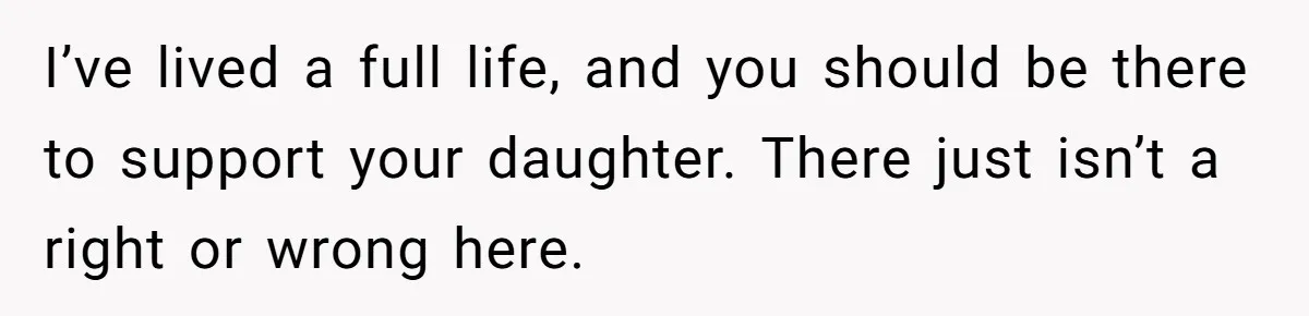 I’ve lived a full life, and you should be there to support your daughter. There just isn’t a right or wrong here.