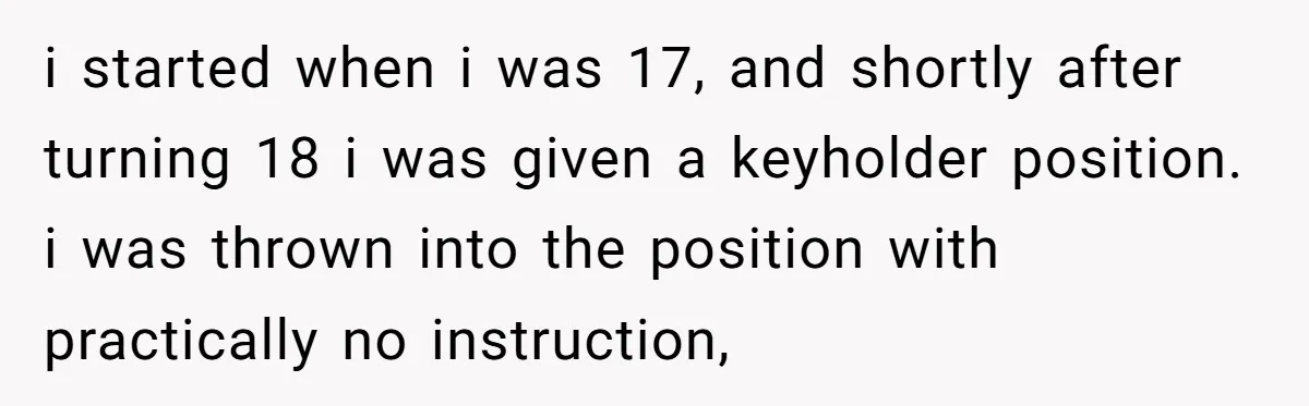 i started when i was 17, and shortly after turning 18 i was given a keyholder position. i was thrown into the position with practically no instruction,