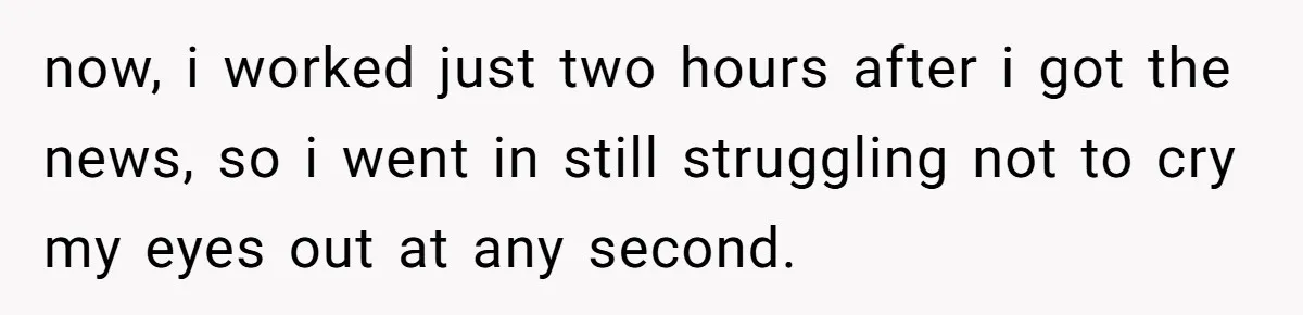 now, i worked just two hours after i got the news, so i went in still struggling not to cry my eyes out at any second.