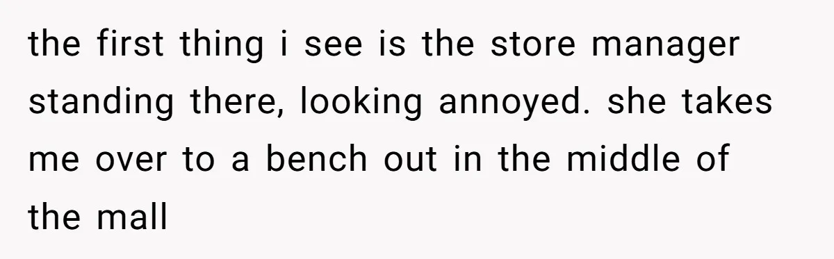 the first thing i see is the store manager standing there, looking annoyed. she takes me over to a bench out in the middle of the mall