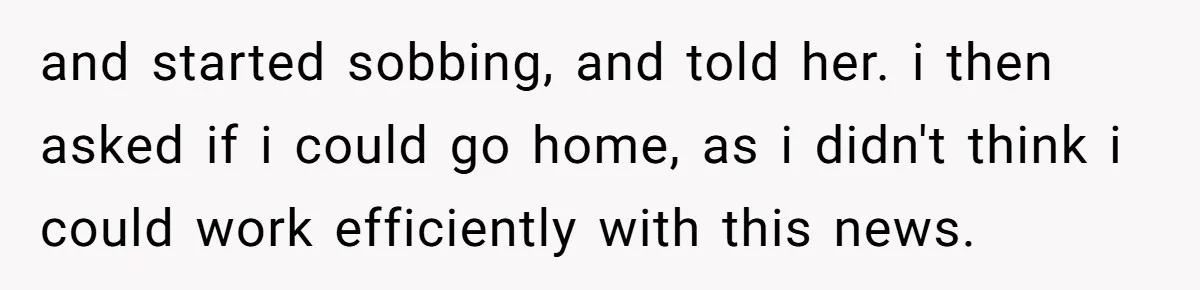 and started sobbing, and told her. i then asked if i could go home, as i didn't think i could work efficiently with this news.