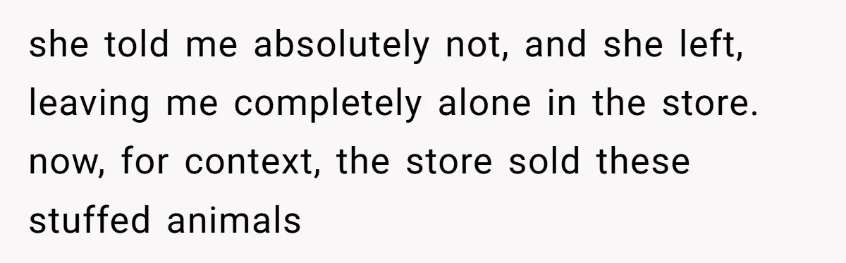 she told me absolutely not, and she left, leaving me completely alone in the store. now, for context, the store sold these stuffed animals