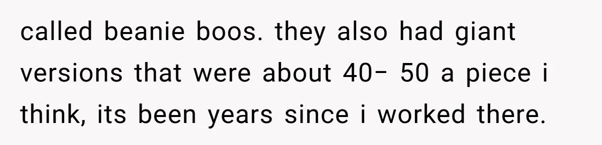 called beanie boos. they also had giant versions that were about 40− 50 a piece i think, its been years since i worked there.