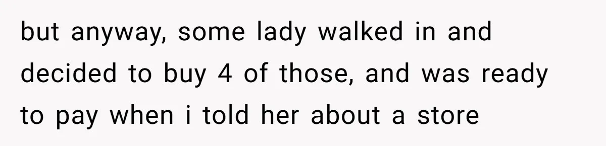 but anyway, some lady walked in and decided to buy 4 of those, and was ready to pay when i told her about a store