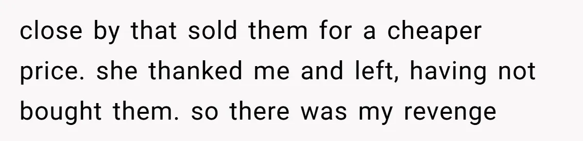 close by that sold them for a cheaper price. she thanked me and left, having not bought them. so there was my revenge