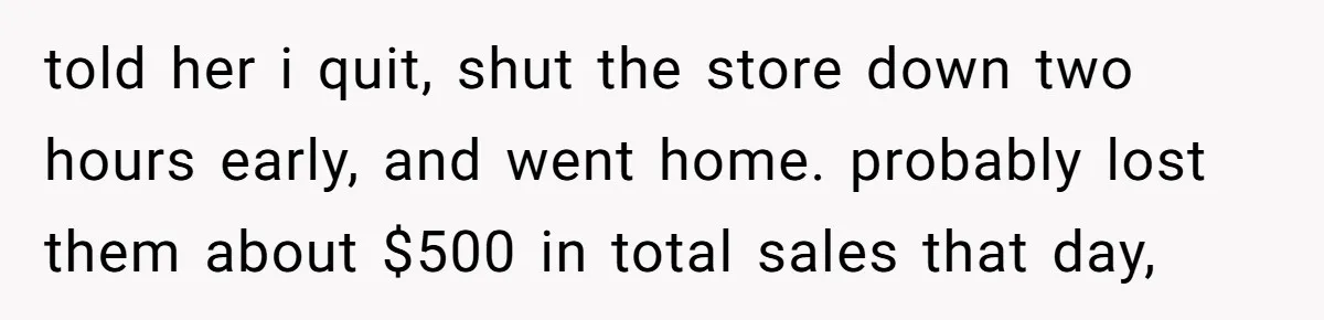 told her i quit, shut the store down two hours early, and went home. probably lost them about $500 in total sales that day,