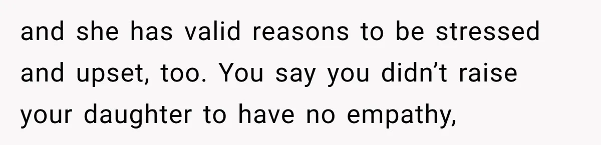 and she has valid reasons to be stressed and upset, too. You say you didn’t raise your daughter to have no empathy,