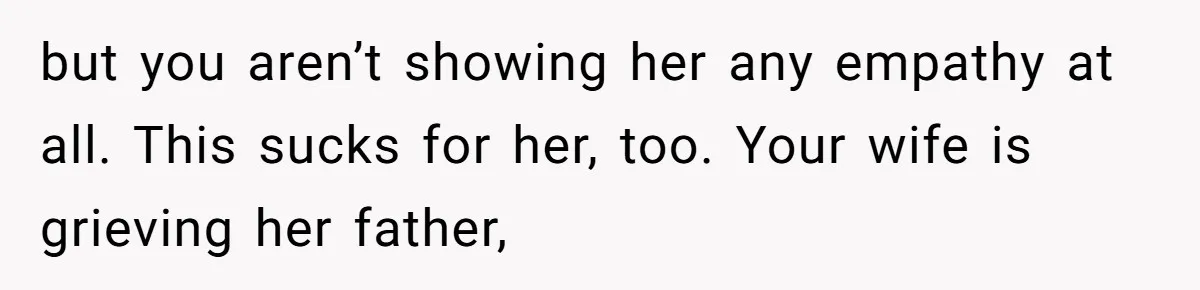 but you aren’t showing her any empathy at all. This sucks for her, too. Your wife is grieving her father,
