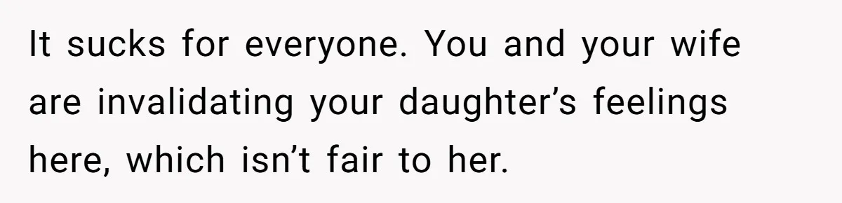 It sucks for everyone. You and your wife are invalidating your daughter’s feelings here, which isn’t fair to her.
