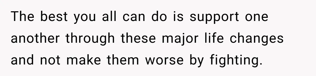 The best you all can do is support one another through these major life changes and not make them worse by fighting.