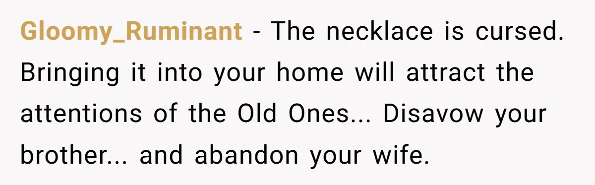 Gloomy_Ruminant − The necklace is cursed. Bringing it into your home will attract the attentions of the Old Ones... Disavow your brother... and abandon your wife.