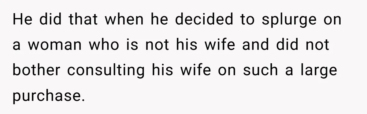 He did that when he decided to splurge on a woman who is not his wife and did not bother consulting his wife on such a large purchase.