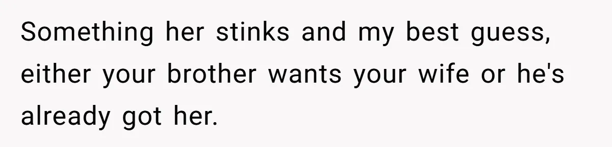 Something her stinks and my best guess, either your brother wants your wife or he's already got her.
