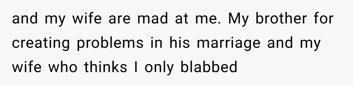 and my wife are mad at me. My brother for creating problems in his marriage and my wife who thinks I only blabbed
