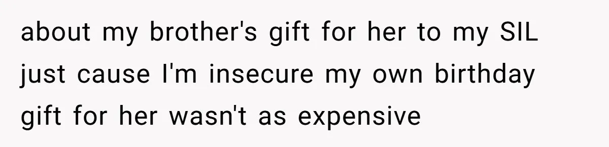 about my brother's gift for her to my SIL just cause I'm insecure my own birthday gift for her wasn't as expensive