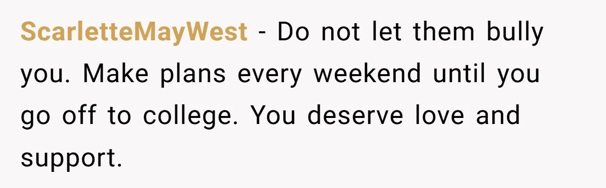 ScarletteMayWest − Do not let them bully you. Make plans every weekend until you go off to college. You deserve love and support.