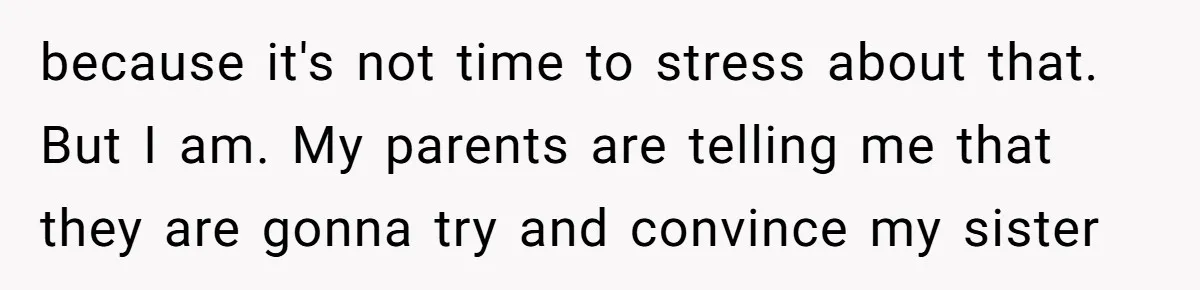 because it's not time to stress about that. But I am. My parents are telling me that they are gonna try and convince my sister
