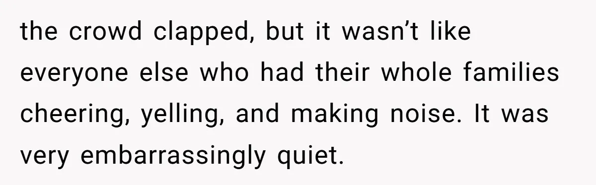 the crowd clapped, but it wasn’t like everyone else who had their whole families cheering, yelling, and making noise. It was very embarrassingly quiet.