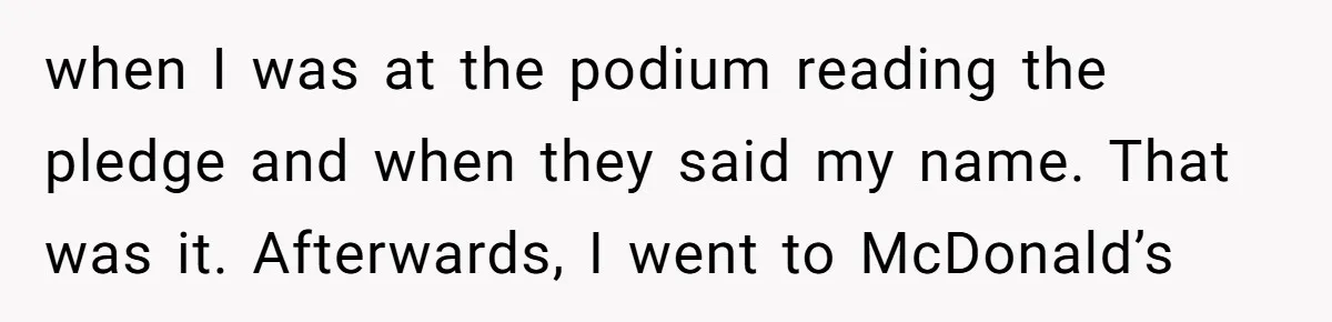 when I was at the podium reading the pledge and when they said my name. That was it. Afterwards, I went to McDonald’s