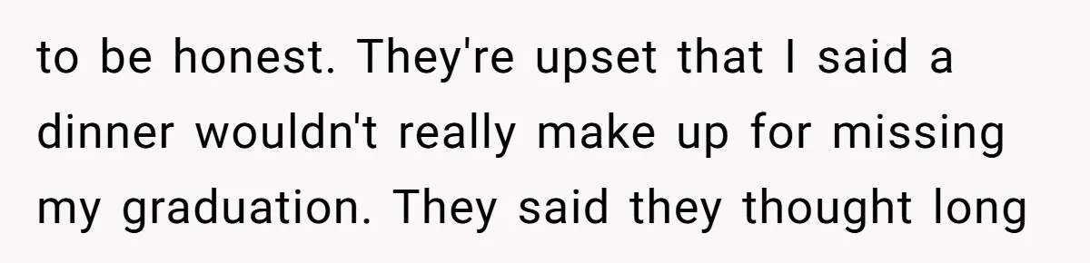 to be honest. They're upset that I said a dinner wouldn't really make up for missing my graduation. They said they thought long