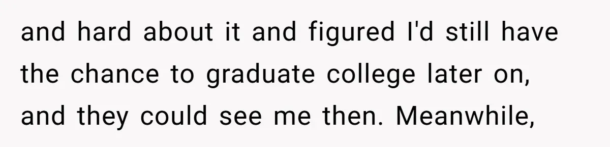 and hard about it and figured I'd still have the chance to graduate college later on, and they could see me then. Meanwhile,