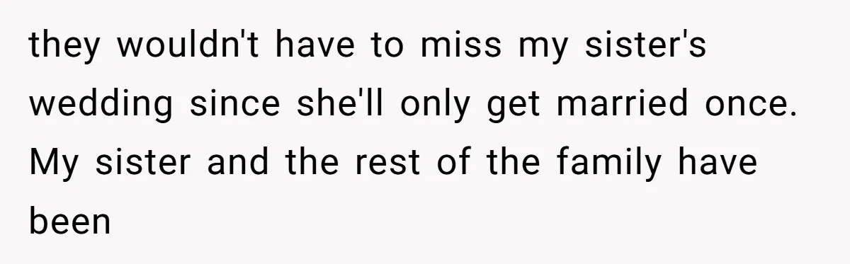 they wouldn't have to miss my sister's wedding since she'll only get married once. My sister and the rest of the family have been