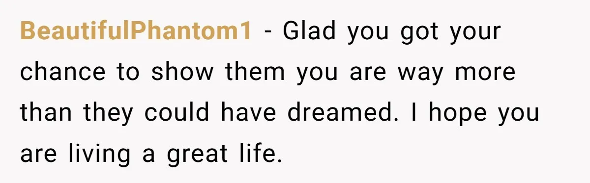 BeautifulPhantom1 − Glad you got your chance to show them you are way more than they could have dreamed. I hope you are living a great life.