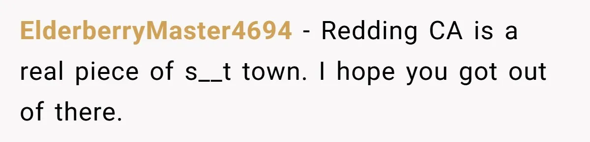 ElderberryMaster4694 − Redding CA is a real piece of s__t town. I hope you got out of there.