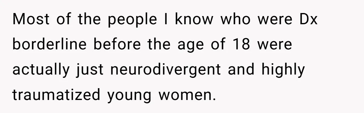 Most of the people I know who were Dx borderline before the age of 18 were actually just neurodivergent and highly traumatized young women.