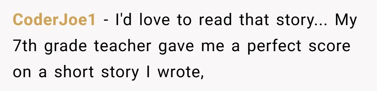 CoderJoe1 − I'd love to read that story... My 7th grade teacher gave me a perfect score on a short story I wrote,