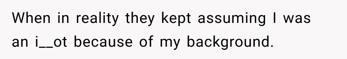 When in reality they kept assuming I was an i__ot because of my background.