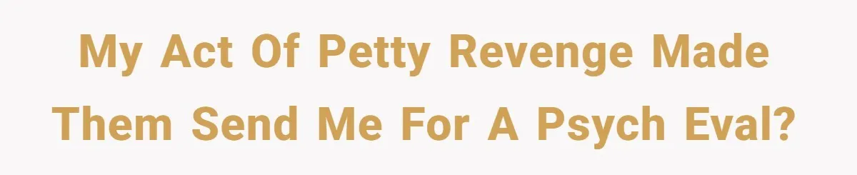 My act of petty revenge made them send me for a psych eval?
