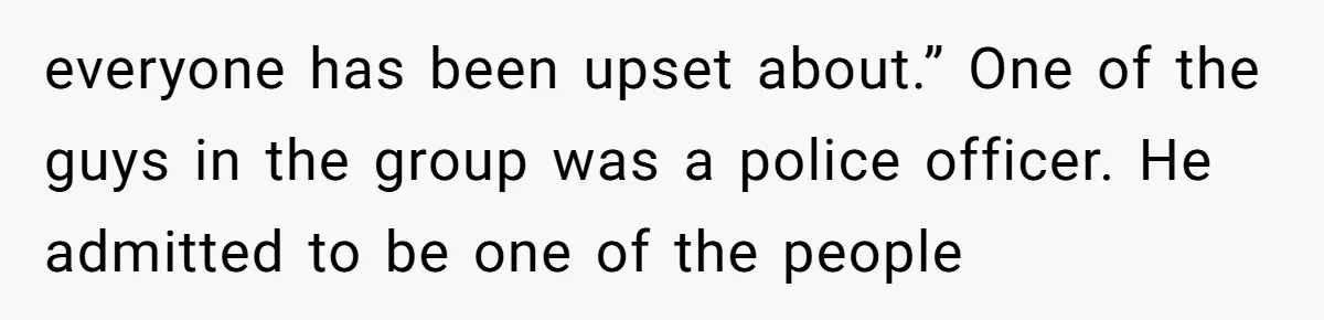 everyone has been upset about.” One of the guys in the group was a police officer. He admitted to be one of the people