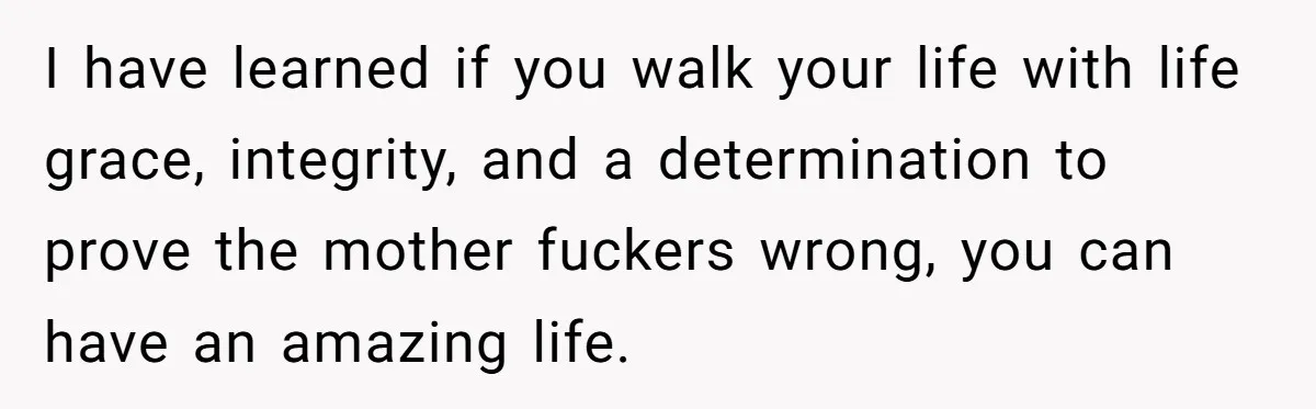 I have learned if you walk your life with life grace, integrity, and a determination to prove the mother fuckers wrong, you can have an amazing life.