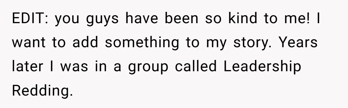 EDIT: you guys have been so kind to me! I want to add something to my story. Years later I was in a group called Leadership Redding.