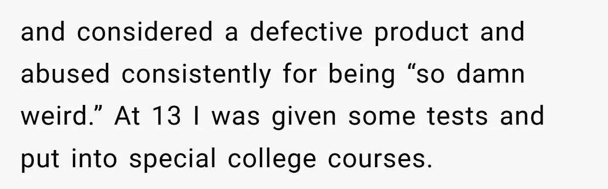 and considered a defective product and abused consistently for being “so damn weird.” At 13 I was given some tests and put into special college courses.