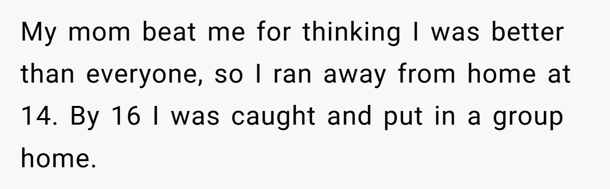 My mom beat me for thinking I was better than everyone, so I ran away from home at 14. By 16 I was caught and put in a group home.