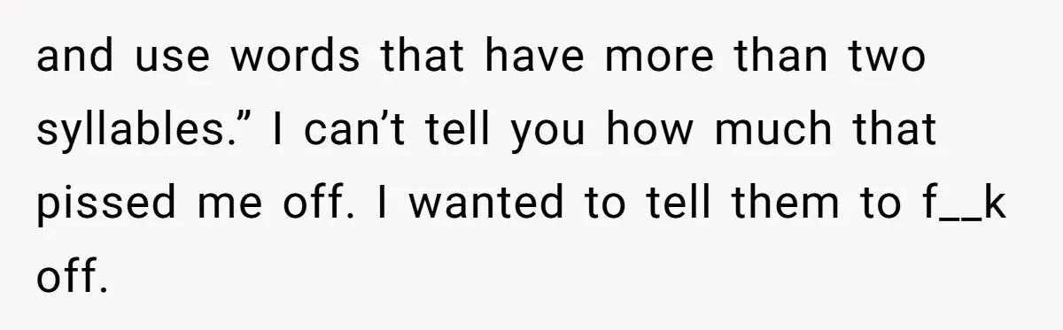 and use words that have more than two syllables.” I can’t tell you how much that pissed me off. I wanted to tell them to f__k off.