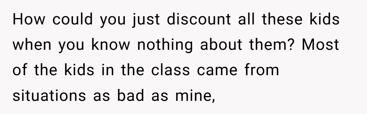 How could you just discount all these kids when you know nothing about them? Most of the kids in the class came from situations as bad as mine,