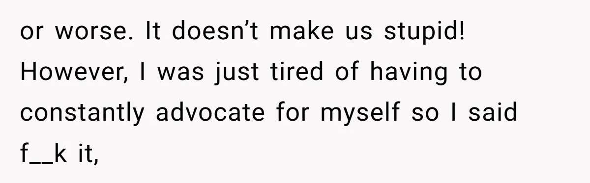 or worse. It doesn’t make us stupid! However, I was just tired of having to constantly advocate for myself so I said f__k it,