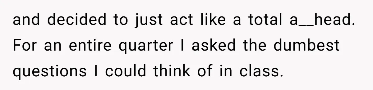 and decided to just act like a total a__head. For an entire quarter I asked the dumbest questions I could think of in class.