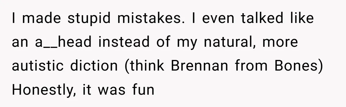 I made stupid mistakes. I even talked like an a__head instead of my natural, more autistic diction (think Brennan from Bones) Honestly, it was fun