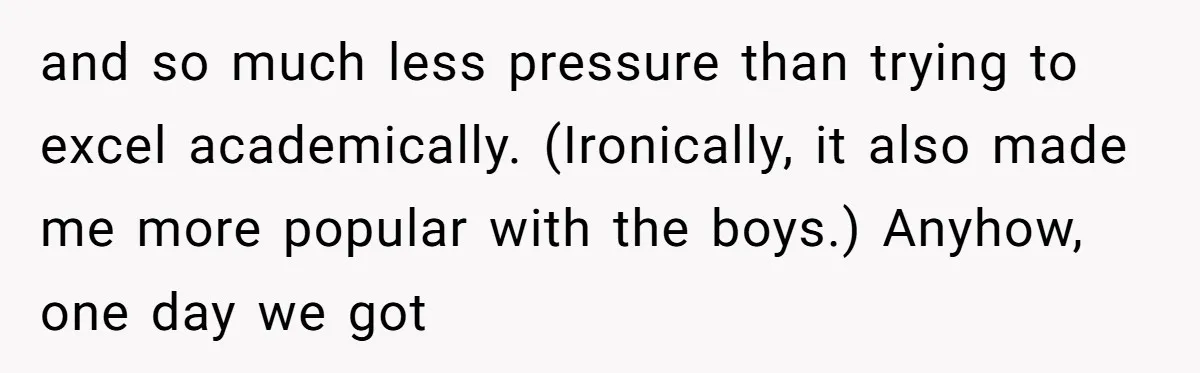 and so much less pressure than trying to excel academically. (Ironically, it also made me more popular with the boys.) Anyhow, one day we got