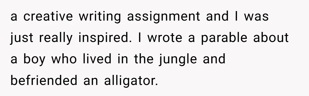 a creative writing assignment and I was just really inspired. I wrote a parable about a boy who lived in the jungle and befriended an alligator.