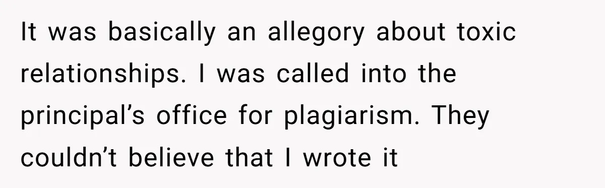 It was basically an allegory about toxic relationships. I was called into the principal’s office for plagiarism. They couldn’t believe that I wrote it