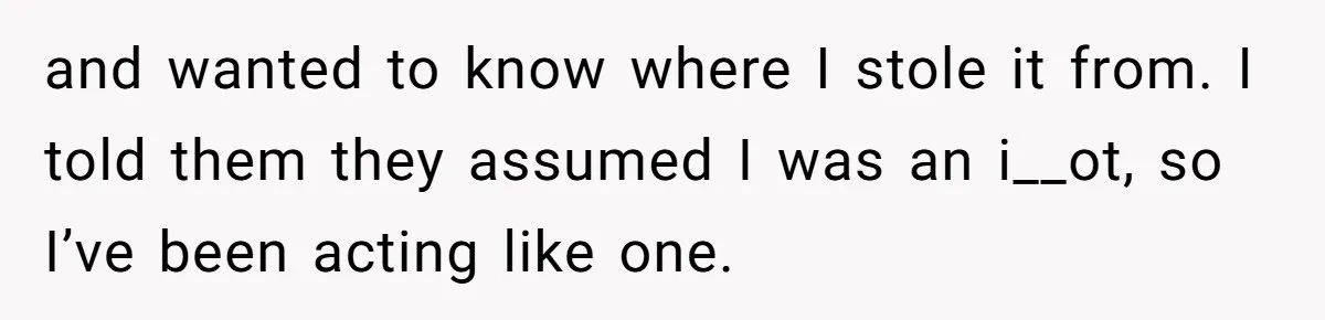 and wanted to know where I stole it from. I told them they assumed I was an i__ot, so I’ve been acting like one.