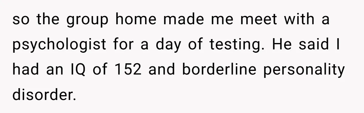 so the group home made me meet with a psychologist for a day of testing. He said I had an IQ of 152 and borderline personality disorder.